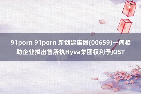 91porn 91porn 新创建集团(00659)一间相助企业拟出售所执Hyva集团权利予JOST