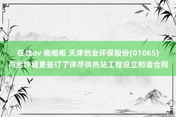 在线av 啪啪啦 天津创业环保股份(01065)与金钟城更签订了详尽供热站工程设立和谐合同