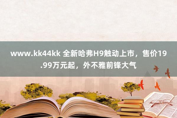 www.kk44kk 全新哈弗H9触动上市，售价19.99万元起，外不雅前锋大气