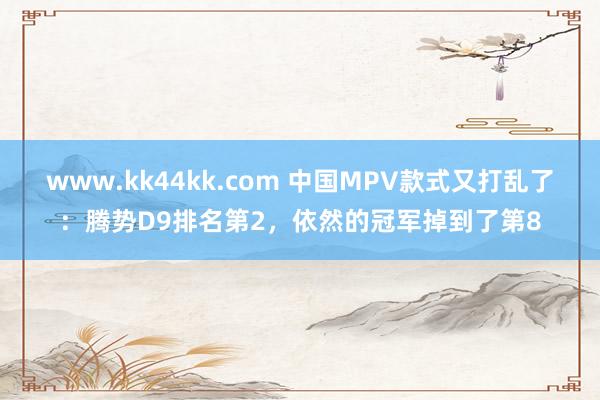 www.kk44kk.com 中国MPV款式又打乱了：腾势D9排名第2，依然的冠军掉到了第8