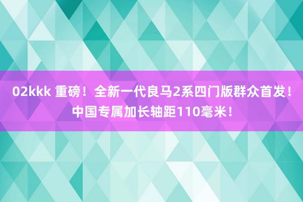 02kkk 重磅！全新一代良马2系四门版群众首发！中国专属加长轴距110毫米！