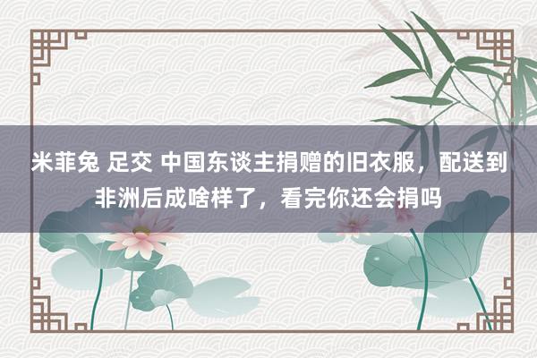 米菲兔 足交 中国东谈主捐赠的旧衣服，配送到非洲后成啥样了，看完你还会捐吗