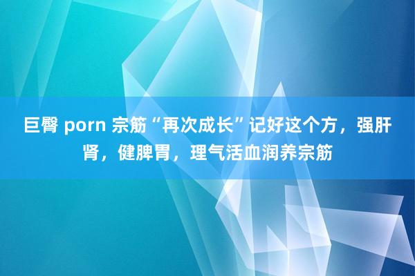 巨臀 porn 宗筋“再次成长”记好这个方，强肝肾，健脾胃，理气活血润养宗筋