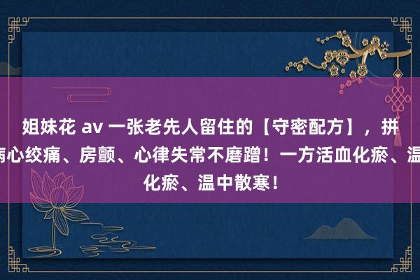 姐妹花 av 一张老先人留住的【守密配方】，拼凑冠心病心绞痛、房颤、心律失常不磨蹭！一方活血化瘀、温中散寒！