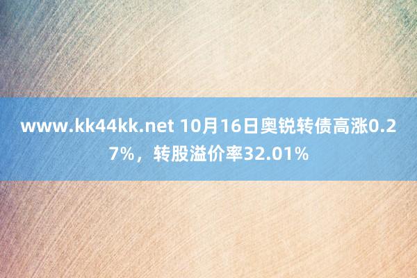 www.kk44kk.net 10月16日奥锐转债高涨0.27%，转股溢价率32.01%