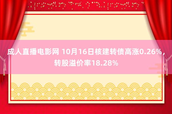 成人直播电影网 10月16日核建转债高涨0.26%，转股溢价率18.28%