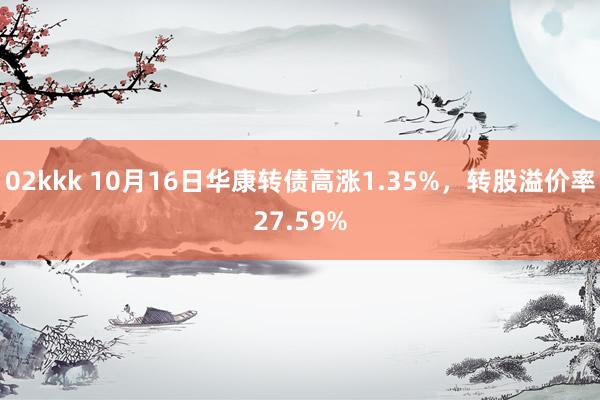 02kkk 10月16日华康转债高涨1.35%，转股溢价率27.59%