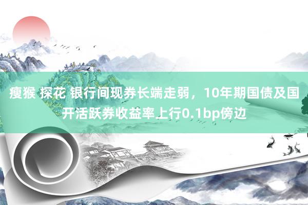 瘦猴 探花 银行间现券长端走弱，10年期国债及国开活跃券收益率上行0.1bp傍边