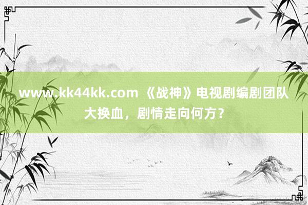 www.kk44kk.com 《战神》电视剧编剧团队大换血，剧情走向何方？