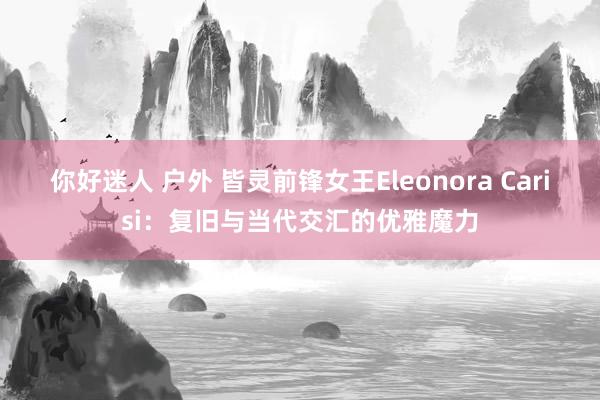 你好迷人 户外 皆灵前锋女王Eleonora Carisi：复旧与当代交汇的优雅魔力