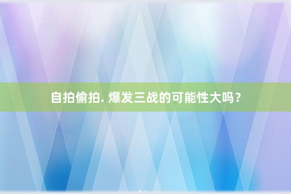 自拍偷拍. 爆发三战的可能性大吗？