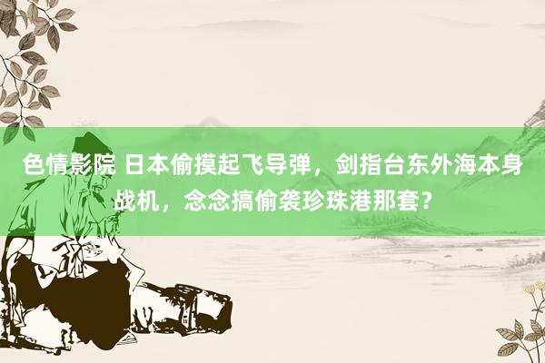 色情影院 日本偷摸起飞导弹，剑指台东外海本身战机，念念搞偷袭珍珠港那套？