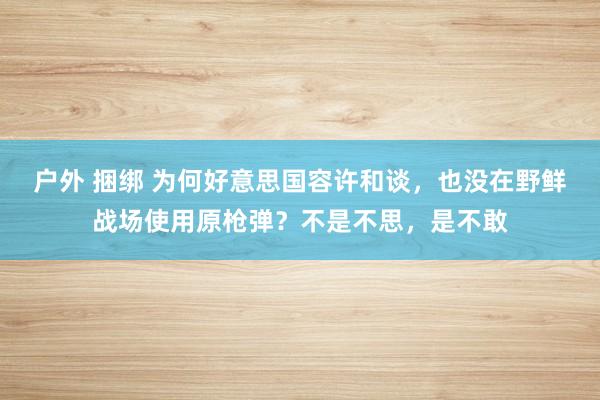 户外 捆绑 为何好意思国容许和谈，也没在野鲜战场使用原枪弹？不是不思，是不敢