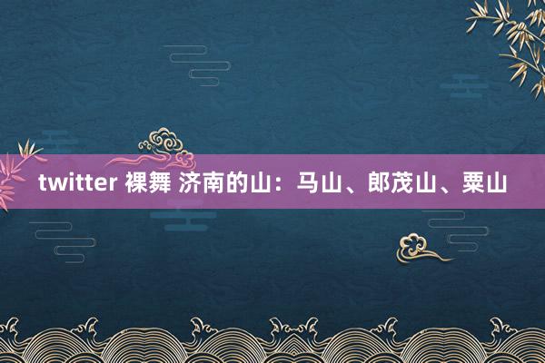 twitter 裸舞 济南的山：马山、郎茂山、粟山