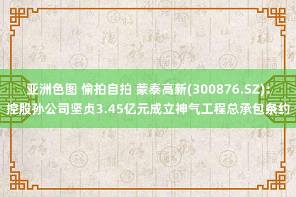 亚洲色图 偷拍自拍 蒙泰高新(300876.SZ)：控股孙公司坚贞3.45亿元成立神气工程总承包条约