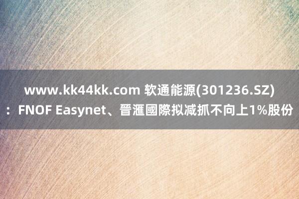 www.kk44kk.com 软通能源(301236.SZ)：FNOF Easynet、晉滙國際拟减抓不向上1%股份