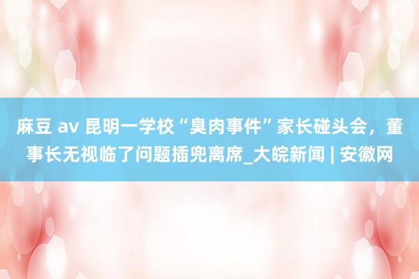 麻豆 av 昆明一学校“臭肉事件”家长碰头会，董事长无视临了问题插兜离席_大皖新闻 | 安徽网