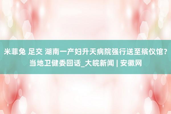 米菲兔 足交 湖南一产妇升天病院强行送至殡仪馆？当地卫健委回话_大皖新闻 | 安徽网