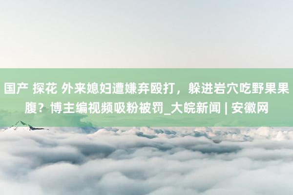 国产 探花 外来媳妇遭嫌弃殴打，躲进岩穴吃野果果腹？博主编视频吸粉被罚_大皖新闻 | 安徽网