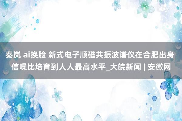 秦岚 ai换脸 新式电子顺磁共振波谱仪在合肥出身 信噪比培育到人人最高水平_大皖新闻 | 安徽网