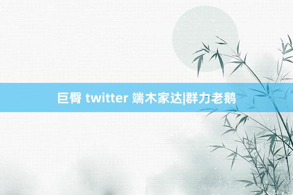 巨臀 twitter 端木家达|群力老鹅