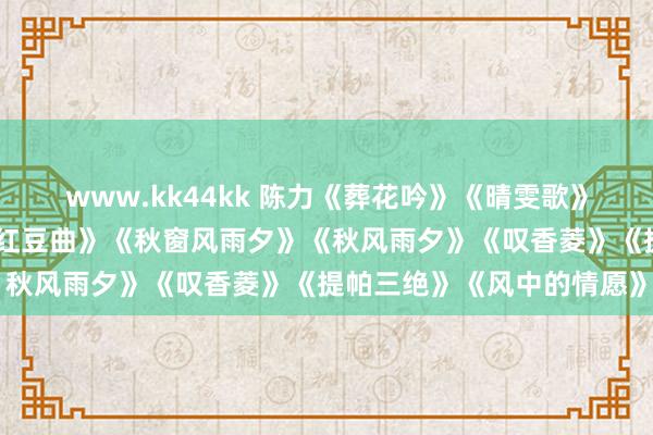 www.kk44kk 陈力《葬花吟》《晴雯歌》《颖悟累》《分骨血》《红豆曲》《秋窗风雨夕》《秋风雨夕》《叹香菱》《提帕三绝》《风中的情愿》