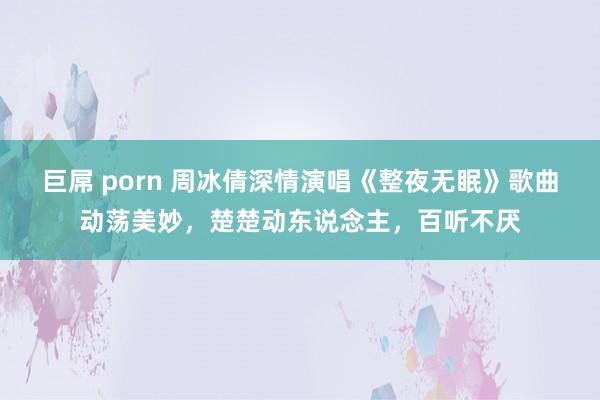 巨屌 porn 周冰倩深情演唱《整夜无眠》歌曲动荡美妙，楚楚动东说念主，百听不厌