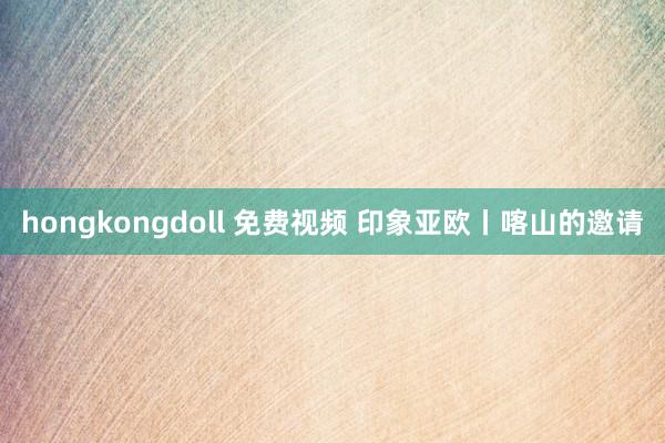 hongkongdoll 免费视频 印象亚欧丨喀山的邀请