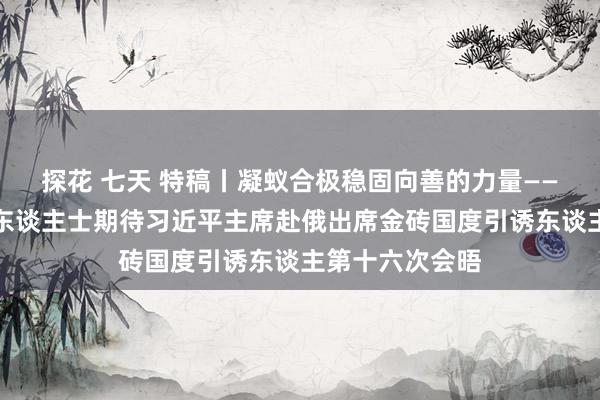 探花 七天 特稿丨凝蚁合极稳固向善的力量——金砖国度各界东谈主士期待习近平主席赴俄出席金砖国度引诱东谈主第十六次会晤