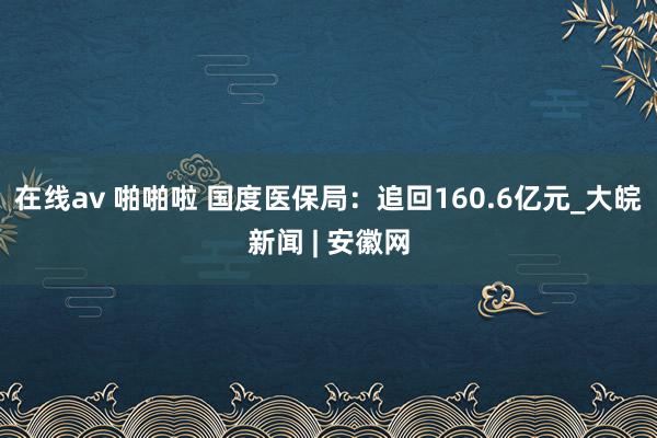 在线av 啪啪啦 国度医保局：追回160.6亿元_大皖新闻 | 安徽网