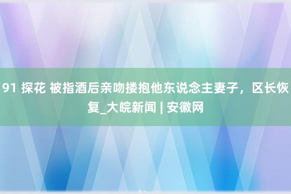 91 探花 被指酒后亲吻搂抱他东说念主妻子，区长恢复_大皖新闻 | 安徽网