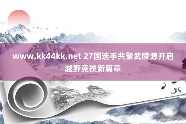 www.kk44kk.net 27国选手共聚武陵源开启越野竞技新篇章