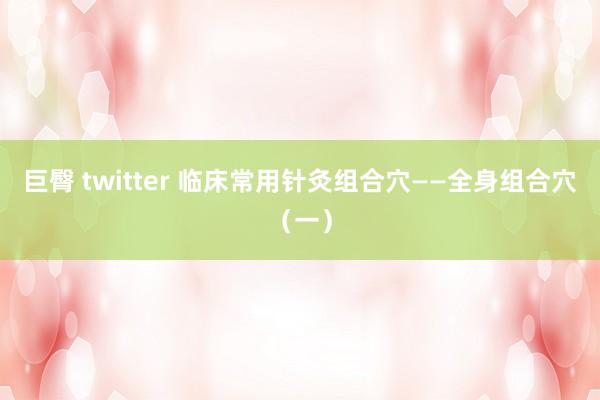 巨臀 twitter 临床常用针灸组合穴——全身组合穴（一）