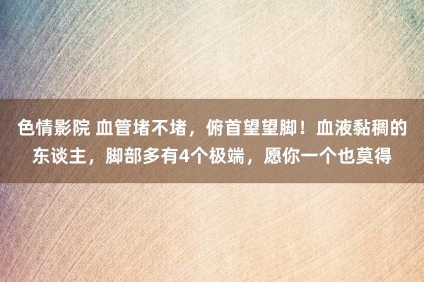 色情影院 血管堵不堵，俯首望望脚！血液黏稠的东谈主，脚部多有4个极端，愿你一个也莫得