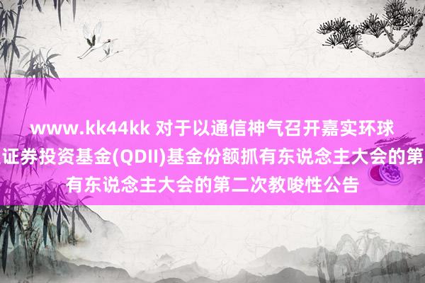 www.kk44kk 对于以通信神气召开嘉实环球翻新龙头股票型证券投资基金(QDII)基金份额抓有东说念主大会的第二次教唆性公告