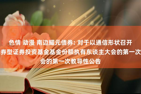 色情 动漫 南边耀元债券: 对于以通信形状召开南边耀元债券型证券投资基金基金份额执有东谈主大会的第一次教导性公告