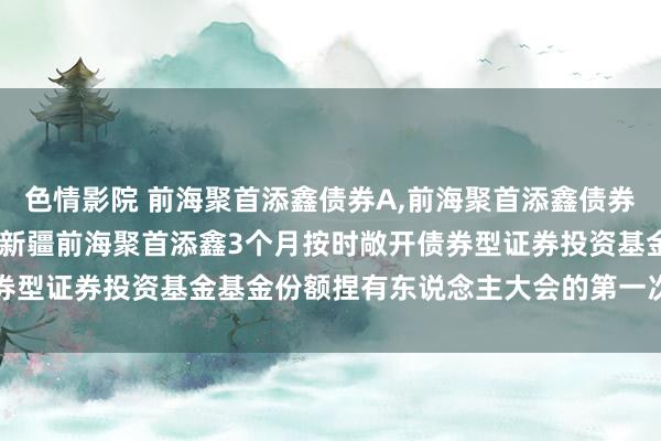 色情影院 前海聚首添鑫债券A，前海聚首添鑫债券C: 对于以通信款式召开新疆前海聚首添鑫3个月按时敞开债券型证券投资基金基金份额捏有东说念主大会的第一次领导性公告