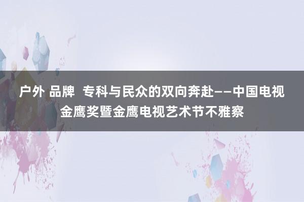 户外 品牌  专科与民众的双向奔赴——中国电视金鹰奖暨金鹰电视艺术节不雅察