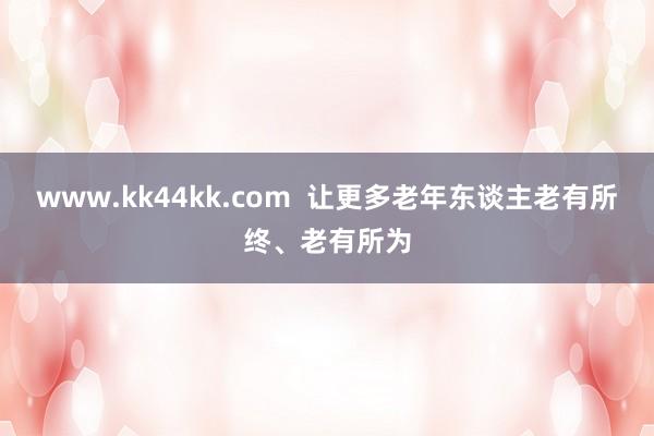 www.kk44kk.com  让更多老年东谈主老有所终、老有所为