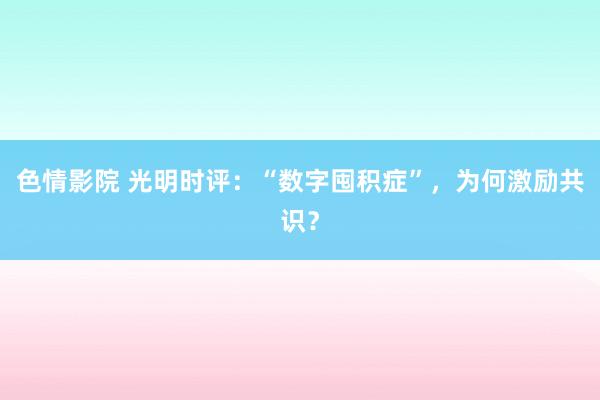 色情影院 光明时评：“数字囤积症”，为何激励共识？