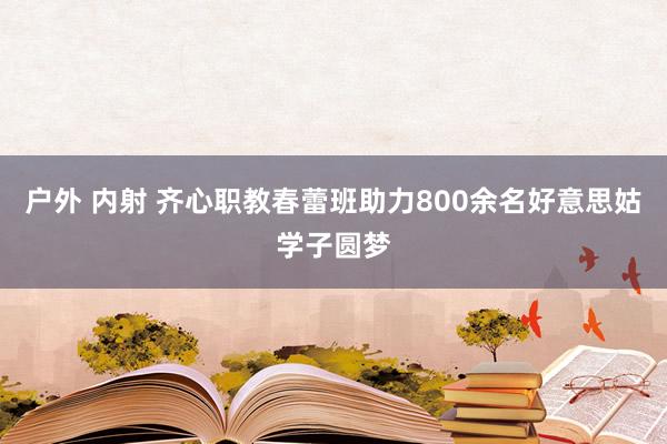 户外 内射 齐心职教春蕾班助力800余名好意思姑学子圆梦