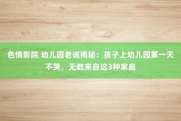 色情影院 幼儿园老诚揭秘：孩子上幼儿园第一天不哭，无数来自这3种家庭