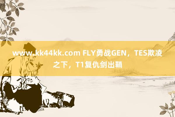 www.kk44kk.com FLY勇战GEN，TES欺凌之下，T1复仇剑出鞘