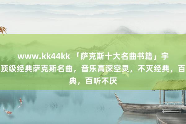 www.kk44kk 「萨克斯十大名曲书籍」宇宙十首顶级经典萨克斯名曲，音乐高深空灵，不灭经典，百听不厌