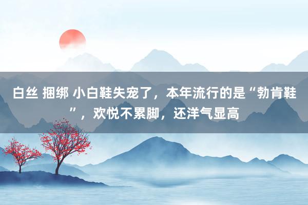 白丝 捆绑 小白鞋失宠了，本年流行的是“勃肯鞋”，欢悦不累脚，还洋气显高