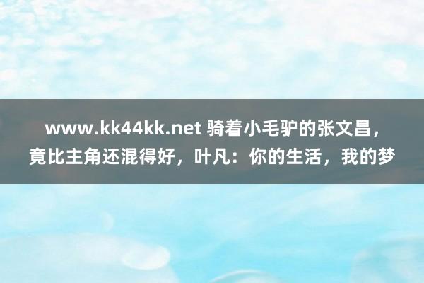 www.kk44kk.net 骑着小毛驴的张文昌，竟比主角还混得好，叶凡：你的生活，我的梦