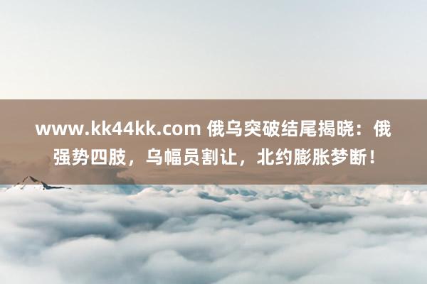 www.kk44kk.com 俄乌突破结尾揭晓：俄强势四肢，乌幅员割让，北约膨胀梦断！