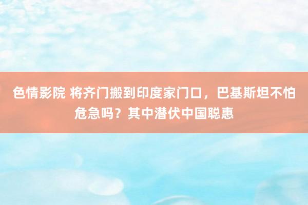 色情影院 将齐门搬到印度家门口，巴基斯坦不怕危急吗？其中潜伏中国聪惠