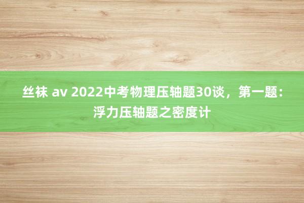 丝袜 av 2022中考物理压轴题30谈，第一题：浮力压轴题之密度计