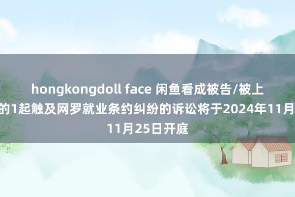 hongkongdoll face 闲鱼看成被告/被上诉东谈主的1起触及网罗就业条约纠纷的诉讼将于2024年11月25日开庭